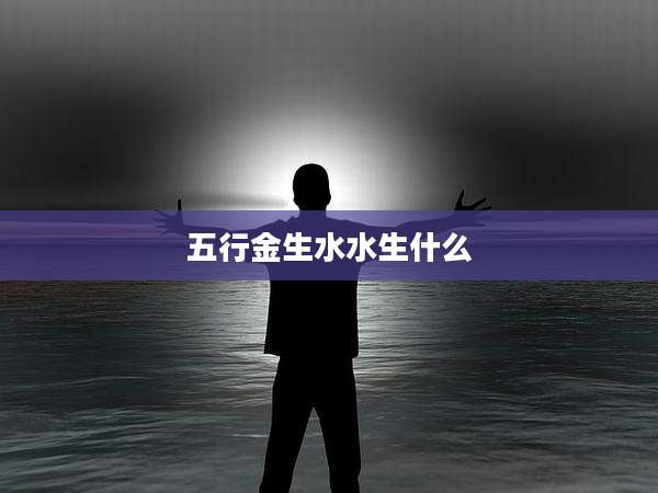 五行金生水水生什么
