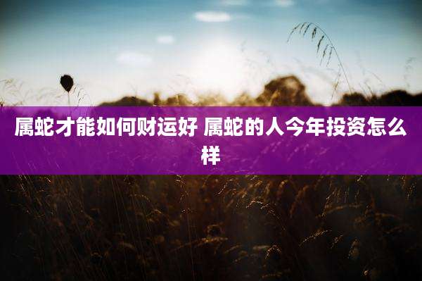 属蛇才能如何财运好 属蛇的人今年投资怎么样