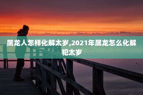 属龙人怎样化解太岁,2021年属龙怎么化解犯太岁