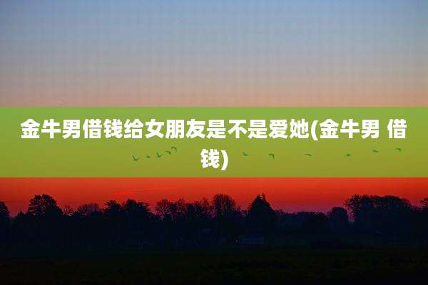 金牛男借钱给女朋友是不是爱她(金牛男 借钱)