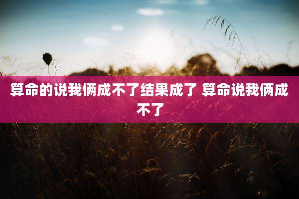 算命的说我俩成不了结果成了 算命说我俩成不了