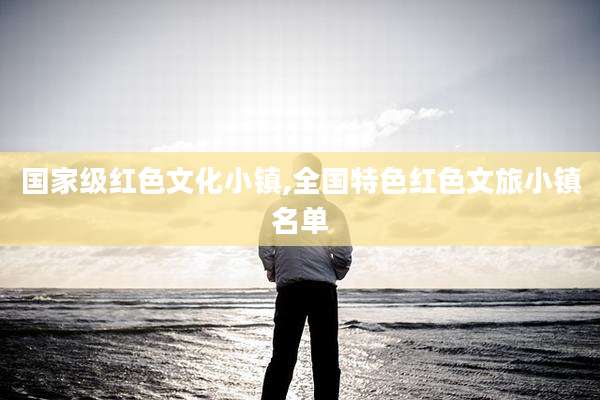 国家级红色文化小镇,全国特色红色文旅小镇名单