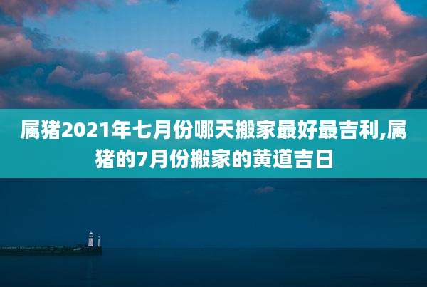 属猪2021年七月份哪天搬家最好最吉利,属猪的7月份搬家的黄道吉日