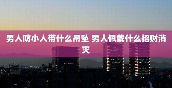 男人防小人带什么吊坠 男人佩戴什么招财消灾