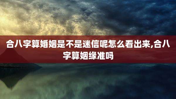 合八字算婚姻是不是迷信呢怎么看出来,合八字算姻缘准吗