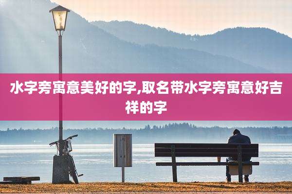 水字旁寓意美好的字,取名带水字旁寓意好吉祥的字
