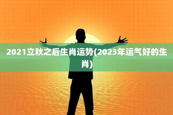 2021立秋之后生肖运势(2023年运气好的生肖)