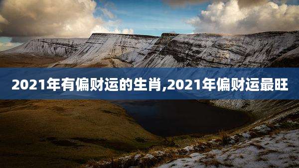 2021年有偏财运的生肖,2021年偏财运最旺