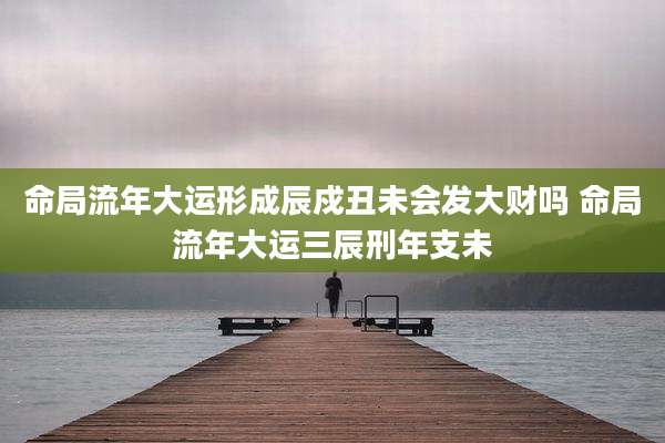 命局流年大运形成辰戍丑未会发大财吗 命局流年大运三辰刑年支未