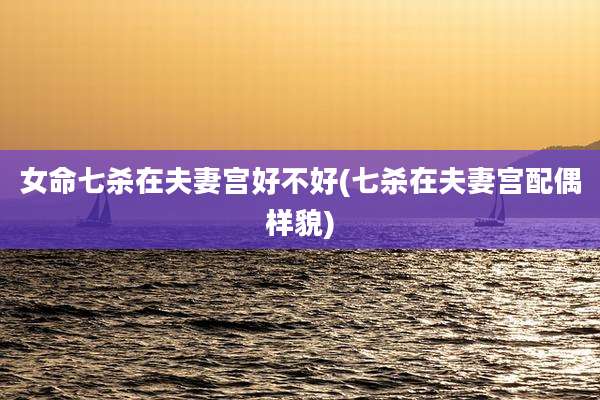 女命七杀在夫妻宫好不好(七杀在夫妻宫配偶样貌)