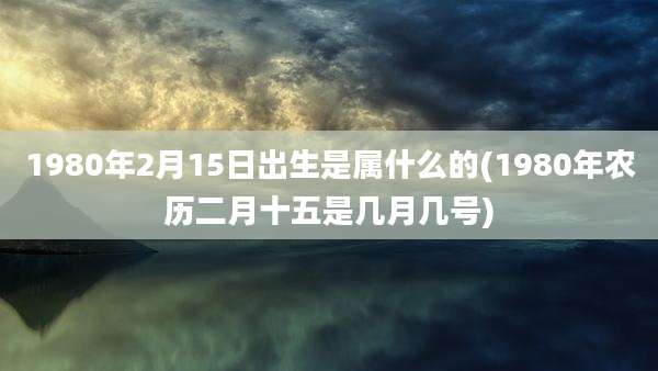 1980年2月15日出生是属什么的(1980年农历二月十五是几月几号)