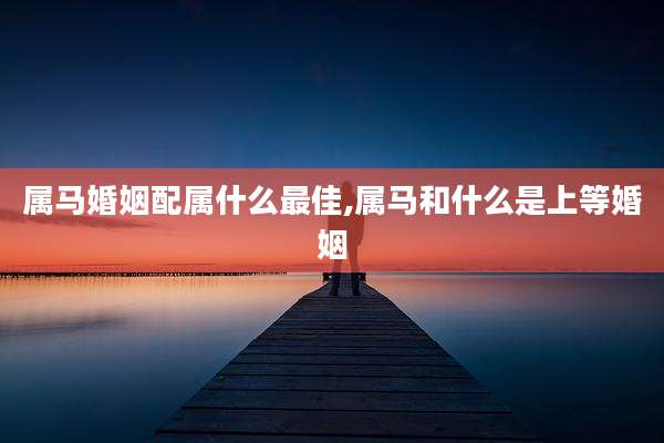 属马婚姻配属什么最佳,属马和什么是上等婚姻