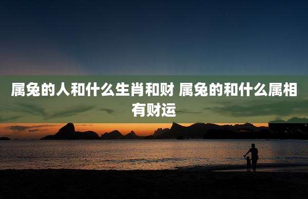 属兔的人和什么生肖和财 属兔的和什么属相有财运