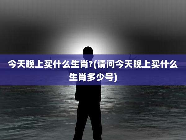 今天晚上买什么生肖?(请问今天晚上买什么生肖多少号)