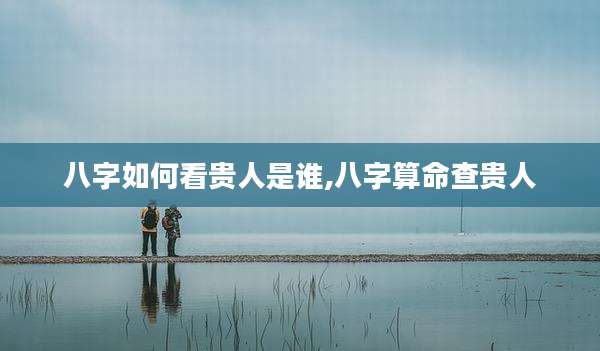 八字如何看贵人是谁,八字算命查贵人