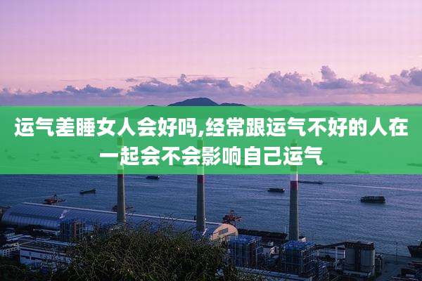 运气差睡女人会好吗,经常跟运气不好的人在一起会不会影响自己运气