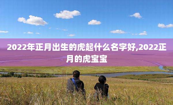 2022年正月出生的虎起什么名字好,2022正月的虎宝宝