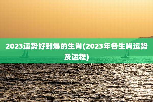 2023运势好到爆的生肖(2023年各生肖运势及运程)