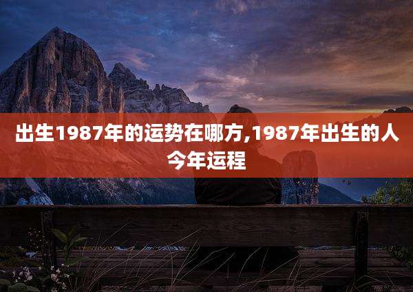 出生1987年的运势在哪方,1987年出生的人今年运程