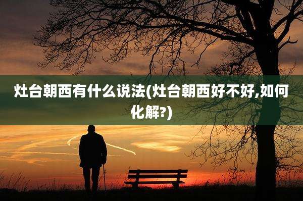 灶台朝西有什么说法(灶台朝西好不好,如何化解?)