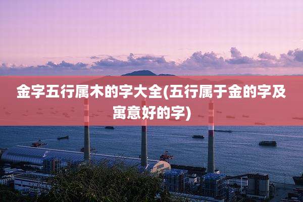 金字五行属木的字大全(五行属于金的字及寓意好的字)
