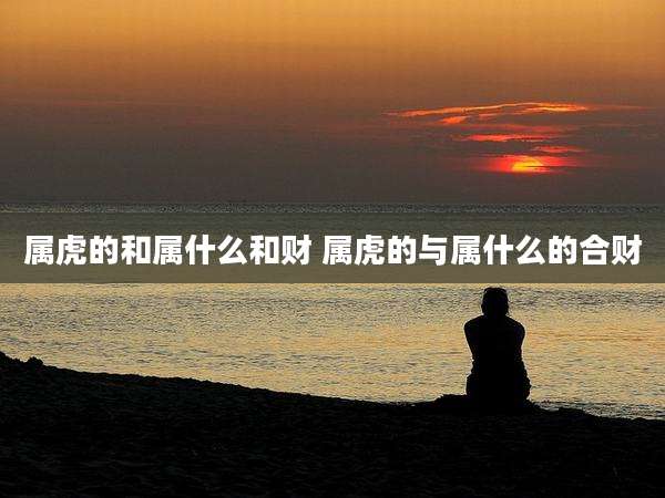 属虎的和属什么和财 属虎的与属什么的合财