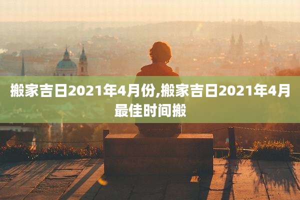 搬家吉日2021年4月份,搬家吉日2021年4月最佳时间搬
