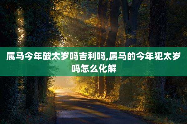 属马今年破太岁吗吉利吗,属马的今年犯太岁吗怎么化解