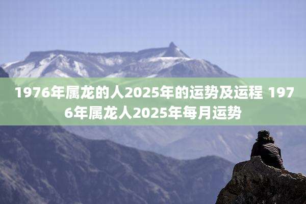 1976年属龙的人2025年的运势及运程 1976年属龙人2025年每月运势