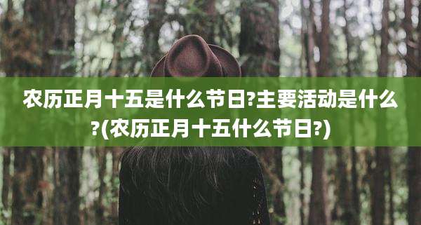 农历正月十五是什么节日?主要活动是什么?(农历正月十五什么节日?)