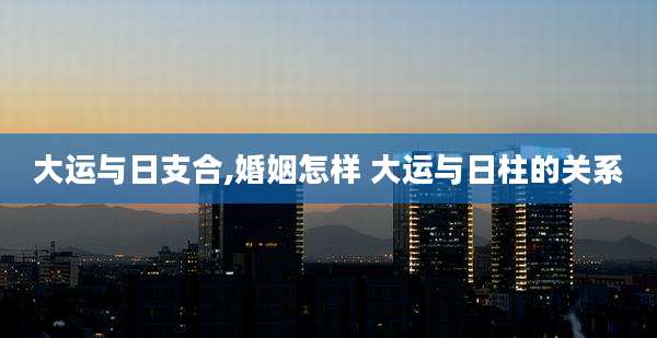 大运与日支合,婚姻怎样 大运与日柱的关系