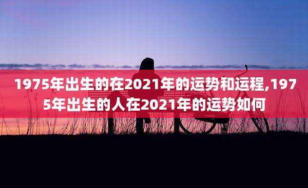 1975年出生的在2021年的运势和运程,1975年出生的人在2021年的运势如何