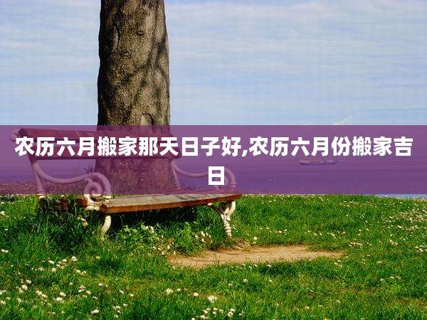农历六月搬家那天日子好,农历六月份搬家吉日