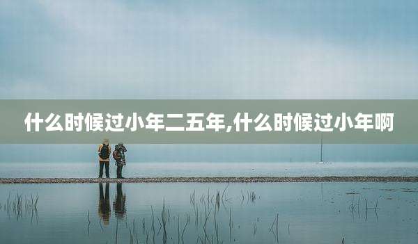 什么时候过小年二五年,什么时候过小年啊