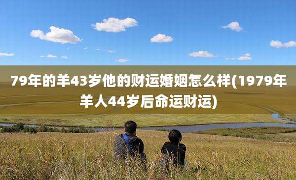 79年的羊43岁他的财运婚姻怎么样(1979年羊人44岁后命运财运)