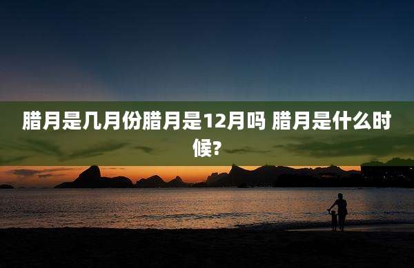 腊月是几月份腊月是12月吗 腊月是什么时候?