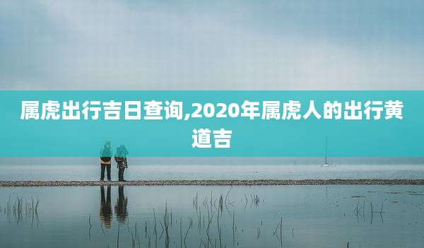 属虎出行吉日查询,2020年属虎人的出行黄道吉