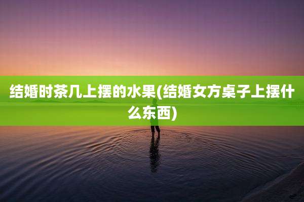 结婚时茶几上摆的水果(结婚女方桌子上摆什么东西)