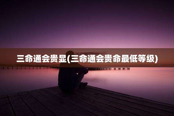 三命通会贵显(三命通会贵命最低等级)