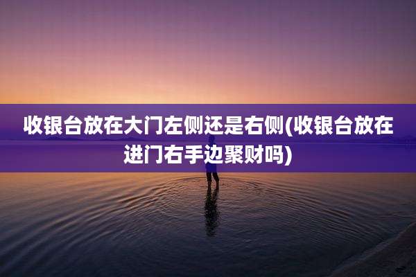 收银台放在大门左侧还是右侧(收银台放在进门右手边聚财吗)