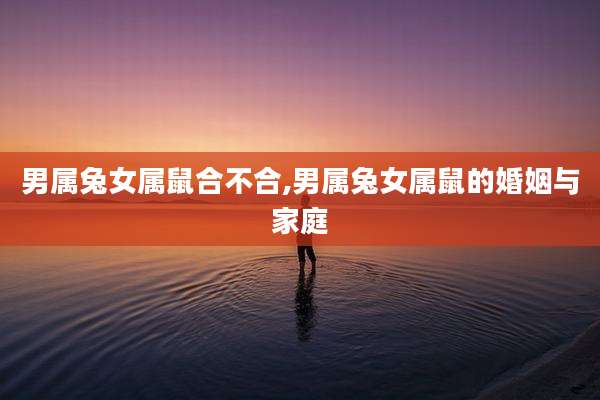 男属兔女属鼠合不合,男属兔女属鼠的婚姻与家庭