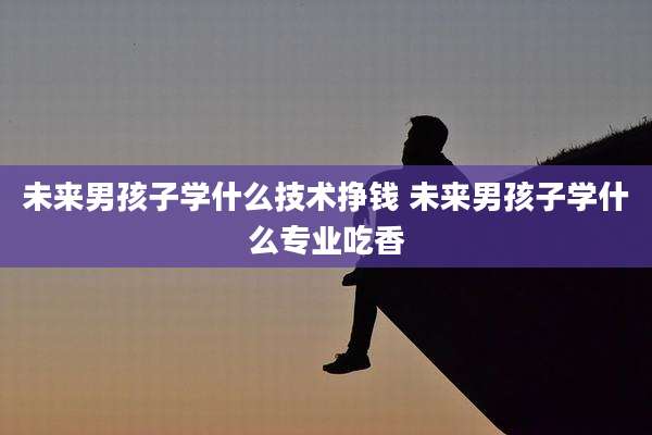 未来男孩子学什么技术挣钱 未来男孩子学什么专业吃香