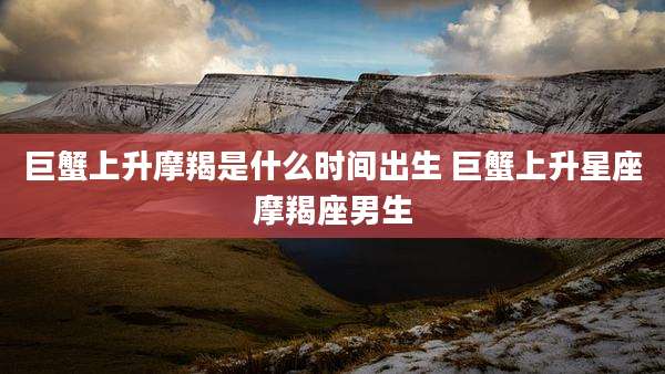 巨蟹上升摩羯是什么时间出生 巨蟹上升星座摩羯座男生