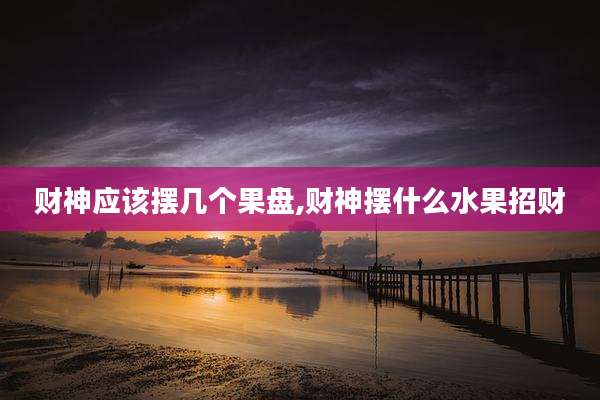 财神应该摆几个果盘,财神摆什么水果招财