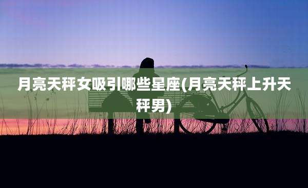 月亮天秤女吸引哪些星座(月亮天秤上升天秤男)