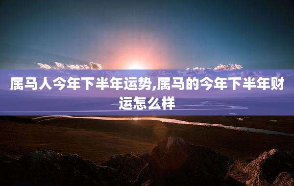 属马人今年下半年运势,属马的今年下半年财运怎么样