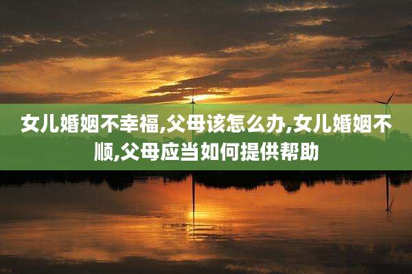 女儿婚姻不幸福,父母该怎么办,女儿婚姻不顺,父母应当如何提供帮助