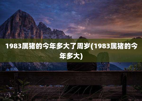 1983属猪的今年多大了周岁(1983属猪的今年多大)