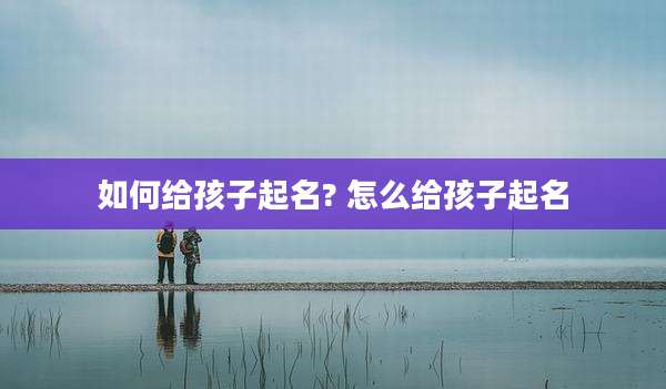如何给孩子起名? 怎么给孩子起名