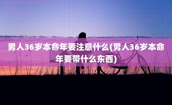 男人36岁本命年要注意什么(男人36岁本命年要带什么东西)